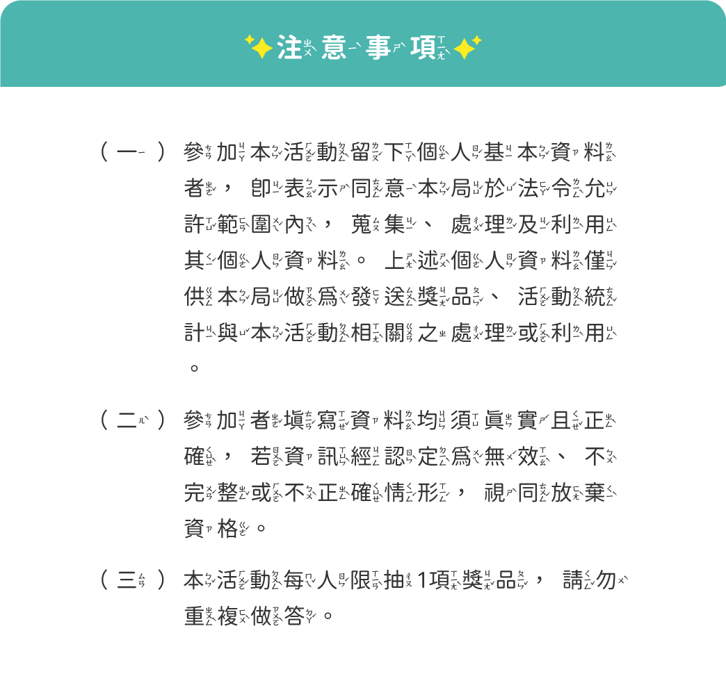 注意事項:
                                (一)參加本活動留下個人基本資料者，即同意本局於法令允許範圍內蒐集、處理、利用其個資。
                                (二)參加者所填寫之資料均須真實且正確，若資訊經認定為無效，視同放棄資格。
                                (三)本活動每人限抽一項獎品，請勿重複作答。