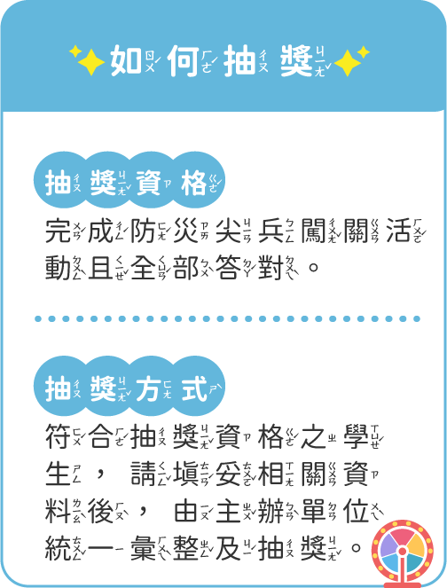 抽獎資格:完成防災尖兵闖關活動且全部答對；抽獎方式:符合資格之學生請填妥相關料後，由主辦單位統一抽獎。